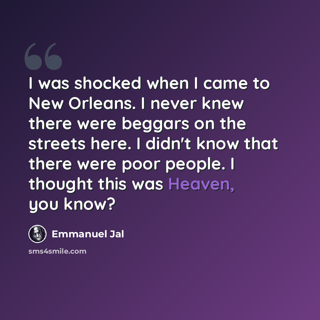 “I was shocked when I came to New Orleans. I never knew there were beggars on the streets here. I didn't know that there were poor people. I thought this was Heaven, you know?” quote by Emmanuel Jal