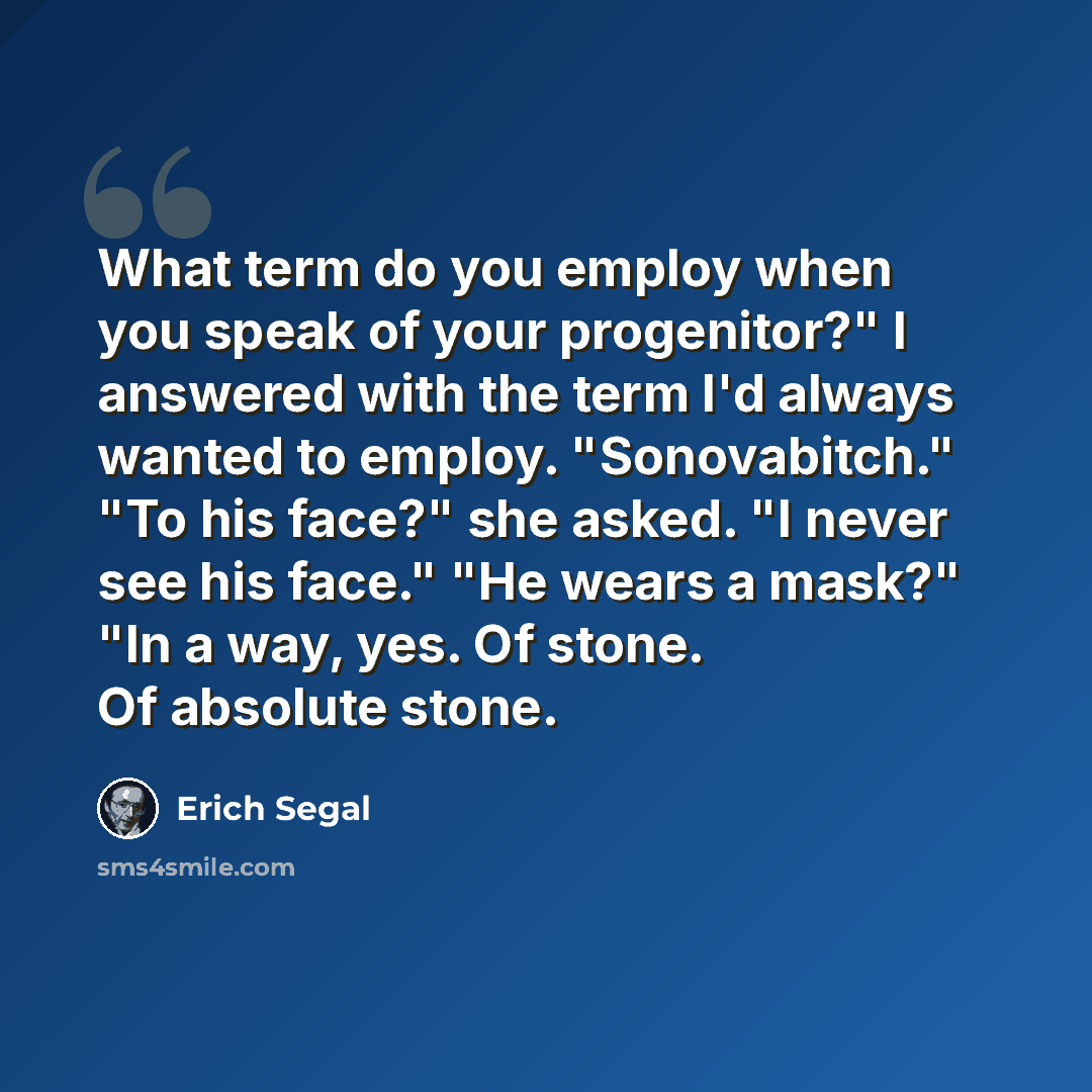 “What term do you employ when you speak of your progenitor?" I answered with the term I'd always wanted to employ. "Sonovabitch." "To his face?" she asked. "I never see his face." "He wears a mask?" "In a way, yes. Of stone. Of absolute stone.” quote by Erich Segal