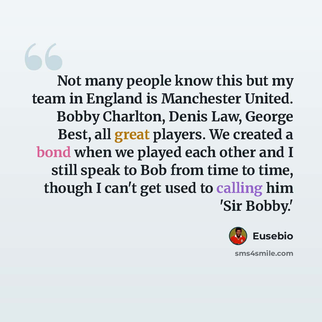 “Not many people know this but my team in England is Manchester United. Bobby Charlton, Denis Law, George Best, all great players. We created a bond when we played each other and I still speak to Bob from time to time, though I can't get used to calling him 'Sir Bobby.'” quote by Eusebio
