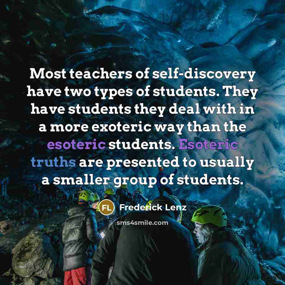 “Most teachers of self-discovery have two types of students. They have students they deal with in a more exoteric way than the esoteric students. Esoteric truths are presented to usually a smaller group of students.” quote by Frederick Lenz