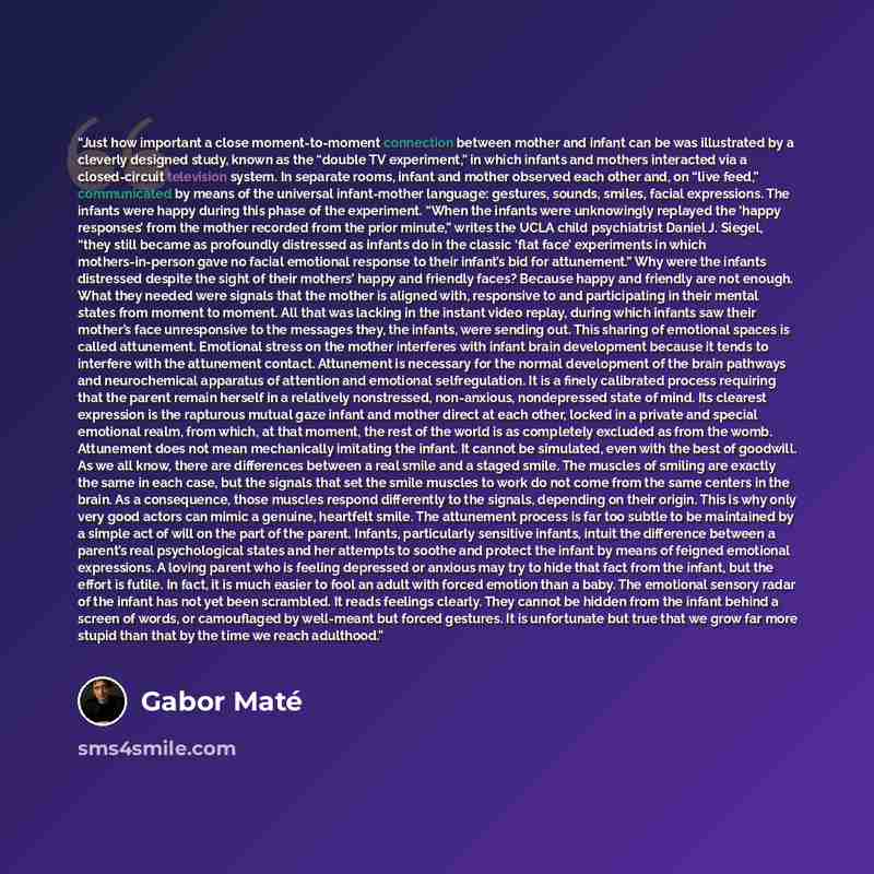 “Just how important a close moment-to-moment connection between mother and infant can be was illustrated by a cleverly designed study, known as the “double TV experiment,” in which infants and mothers interacted via a closed-circuit television system. In separate rooms, infant and mother observed…” quote by Gabor Maté
