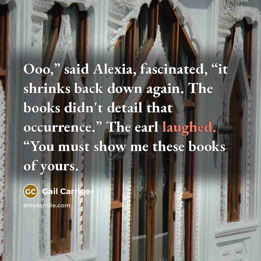 “Ooo,” said Alexia, fascinated, “it shrinks back down again. The books didn't detail that occurrence.” The earl laughed. “You must show me these books of yours.” quote by Gail Carriger