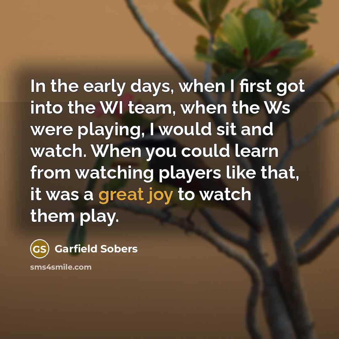 “In the early days, when I first got into the WI team, when the Ws were playing, I would sit and watch. When you could learn from watching players like that, it was a great joy to watch them play.” quote by Garfield Sobers
