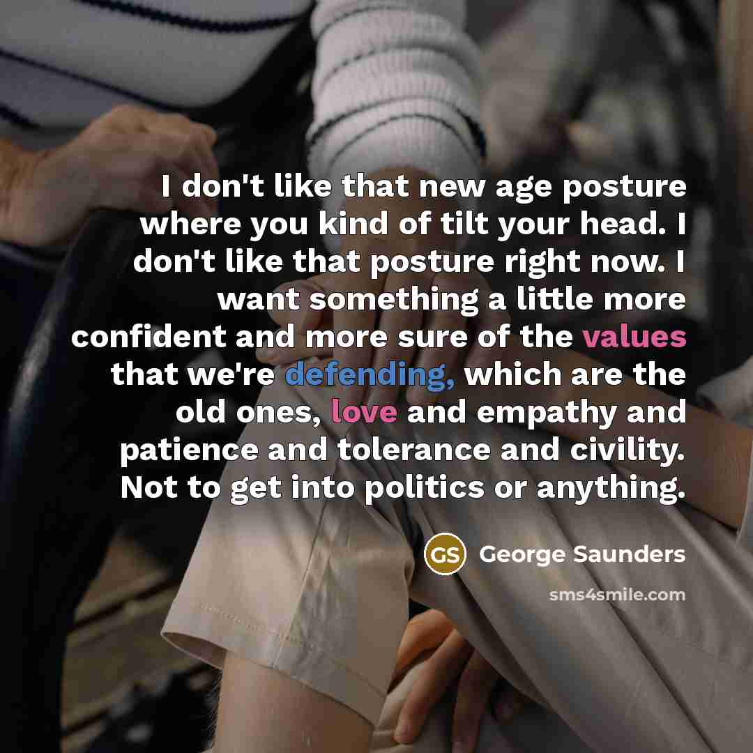 “I don't like that new age posture where you kind of tilt your head. I don't like that posture right now. I want something a little more confident and more sure of the values that we're defending, which are the old ones, love and empathy and patience and tolerance and civility. Not to get into…” quote by George Saunders