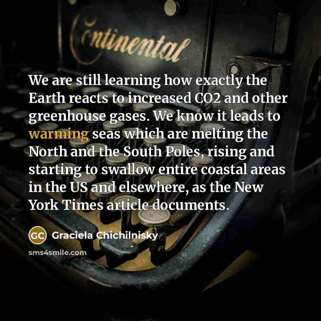“We are still learning how exactly the Earth reacts to increased CO2 and other greenhouse gases. We know it leads to warming seas which are melting the North and the South Poles, rising and starting to swallow entire coastal areas in the US and elsewhere, as the New York Times article documents.” quote by Graciela Chichilnisky
