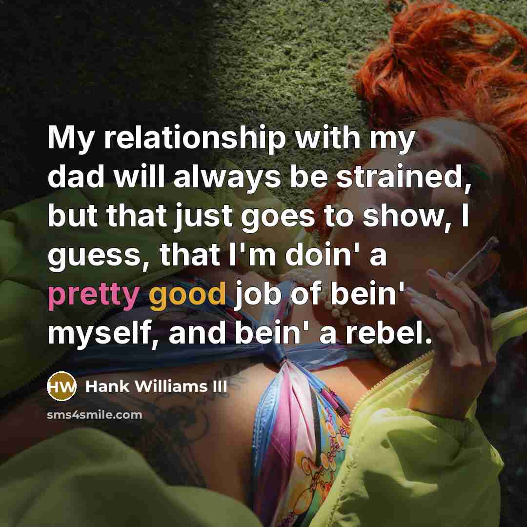 “My relationship with my dad will always be strained, but that just goes to show, I guess, that I'm doin' a pretty good job of bein' myself, and bein' a rebel.” quote by Hank Williams III