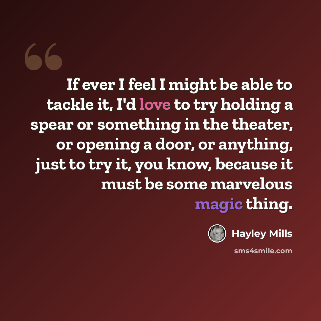 “If ever I feel I might be able to tackle it, I'd love to try holding a spear or something in the theater, or opening a door, or anything, just to try it, you know, because it must be some marvelous magic thing.” quote by Hayley Mills