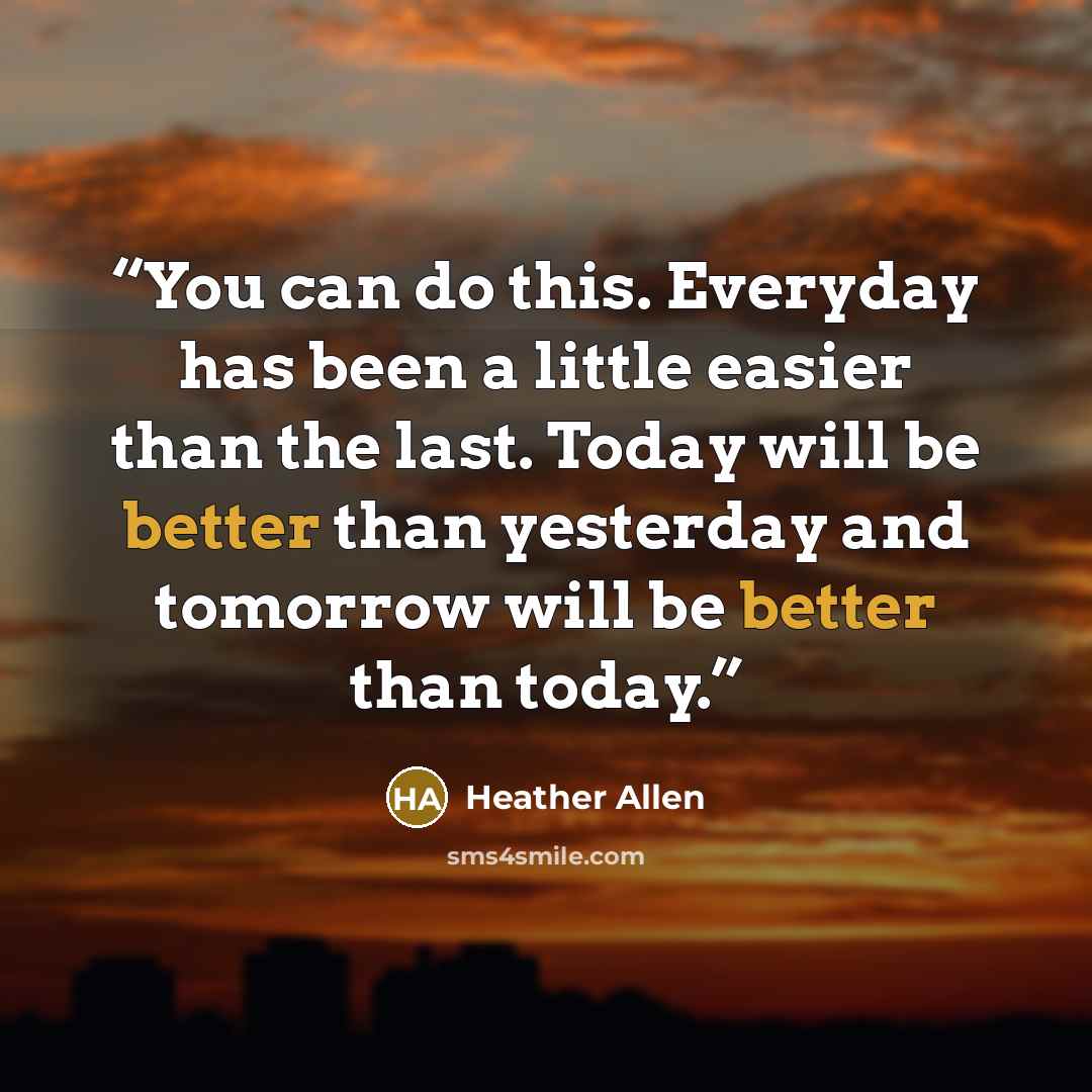 “You can do this. Everyday has been a little easier than the last. Today will be better than yesterday and tomorrow will be better than today.” quote by Heather Allen