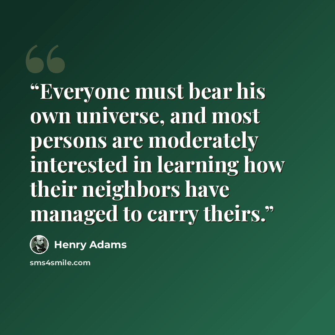 “Everyone must bear his own universe, and most persons are moderately interested in learning how their neighbors have managed to carry theirs.” quote by Henry Adams
