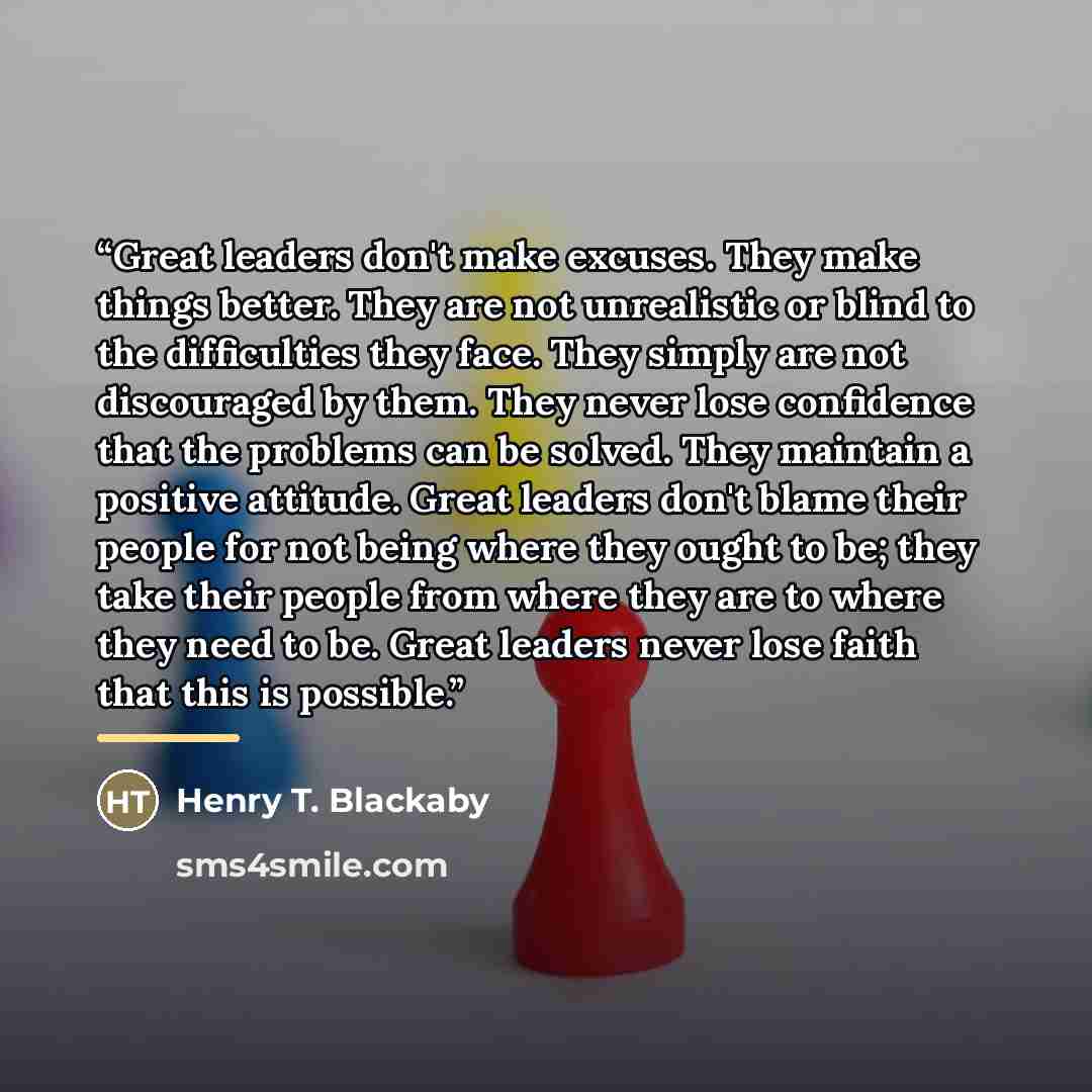 “Great leaders don't make excuses. They make things better. They are not unrealistic or blind to the difficulties they face. They simply are not discouraged by them. They never lose confidence that the problems can be solved. They maintain a positive attitude. Great leaders don't blame their people…” quote by Henry T. Blackaby