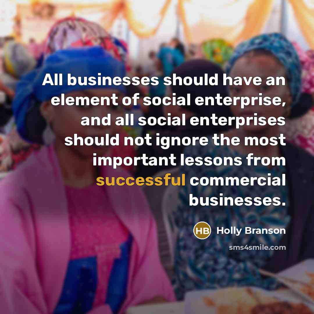 “All businesses should have an element of social enterprise, and all social enterprises should not ignore the most important lessons from successful commercial businesses.” quote by Holly Branson
