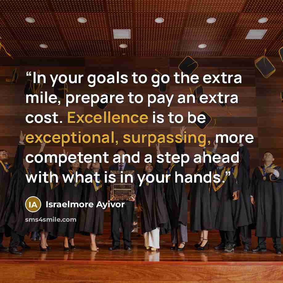 “In your goals to go the extra mile, prepare to pay an extra cost. Excellence is to be exceptional, surpassing, more competent and a step ahead with what is in your hands.” quote by Israelmore Ayivor