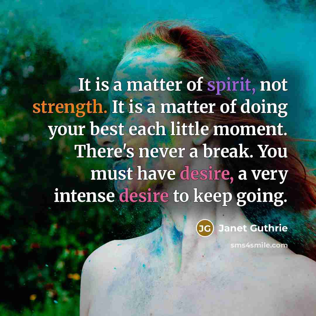 “It is a matter of spirit, not strength. It is a matter of doing your best each little moment. There's never a break. You must have desire, a very intense desire to keep going.” quote by Janet Guthrie
