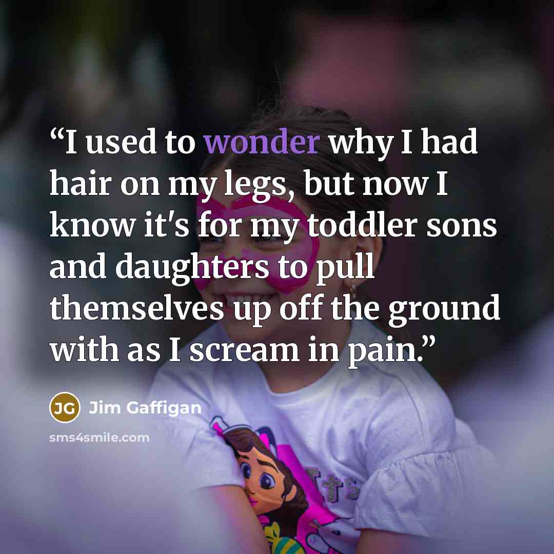 “I used to wonder why I had hair on my legs, but now I know it's for my toddler sons and daughters to pull themselves up off the ground with as I scream in pain.” quote by Jim Gaffigan