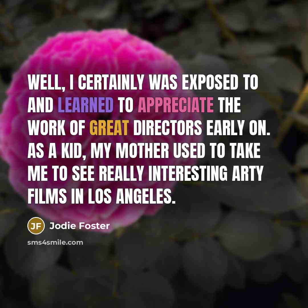 “Well, I certainly was exposed to and learned to appreciate the work of great directors early on. As a kid, my mother used to take me to see really interesting arty films in Los Angeles.” quote by Jodie Foster