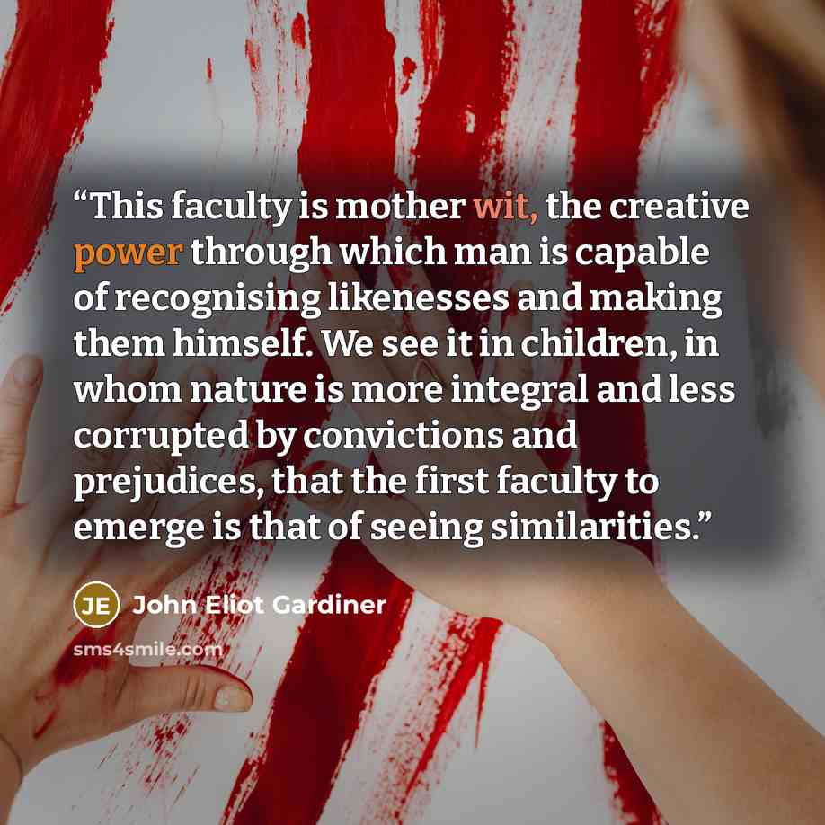 “This faculty is mother wit, the creative power through which man is capable of recognising likenesses and making them himself. We see it in children, in whom nature is more integral and less corrupted by convictions and prejudices, that the first faculty to emerge is that of seeing similarities.” quote by John Eliot Gardiner