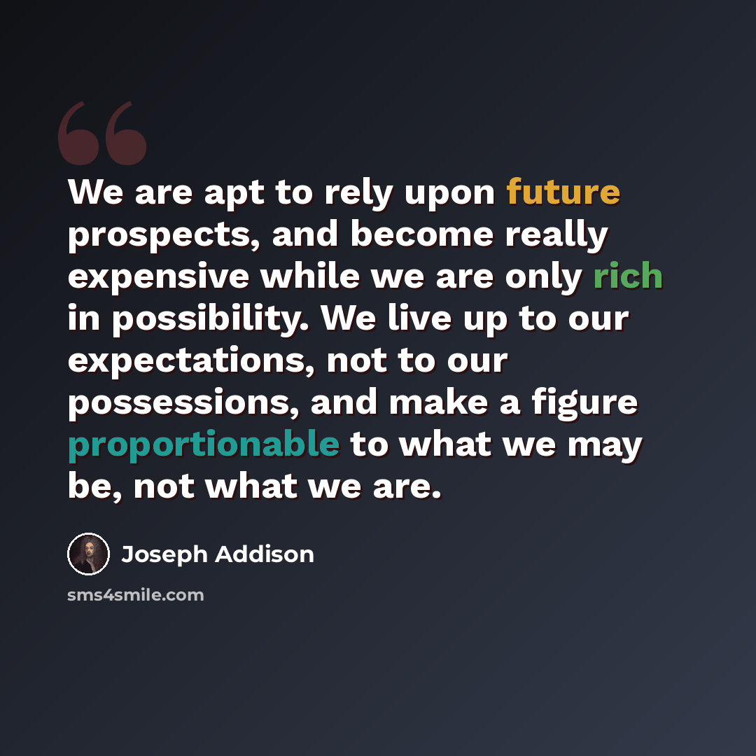 “We are apt to rely upon future prospects, and become really expensive while we are only rich in possibility. We live up to our expectations, not to our possessions, and make a figure proportionable to what we may be, not what we are.” quote by Joseph Addison