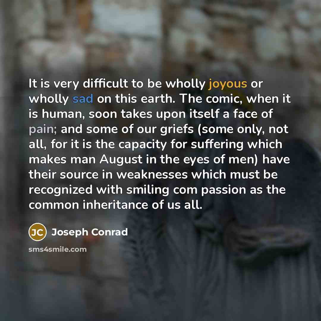 “It is very difficult to be wholly joyous or wholly sad on this earth. The comic, when it is human, soon takes upon itself a face of pain; and some of our griefs (some only, not all, for it is the capacity for suffering which makes man August in the eyes of men) have their source in weaknesses…” quote by Joseph Conrad