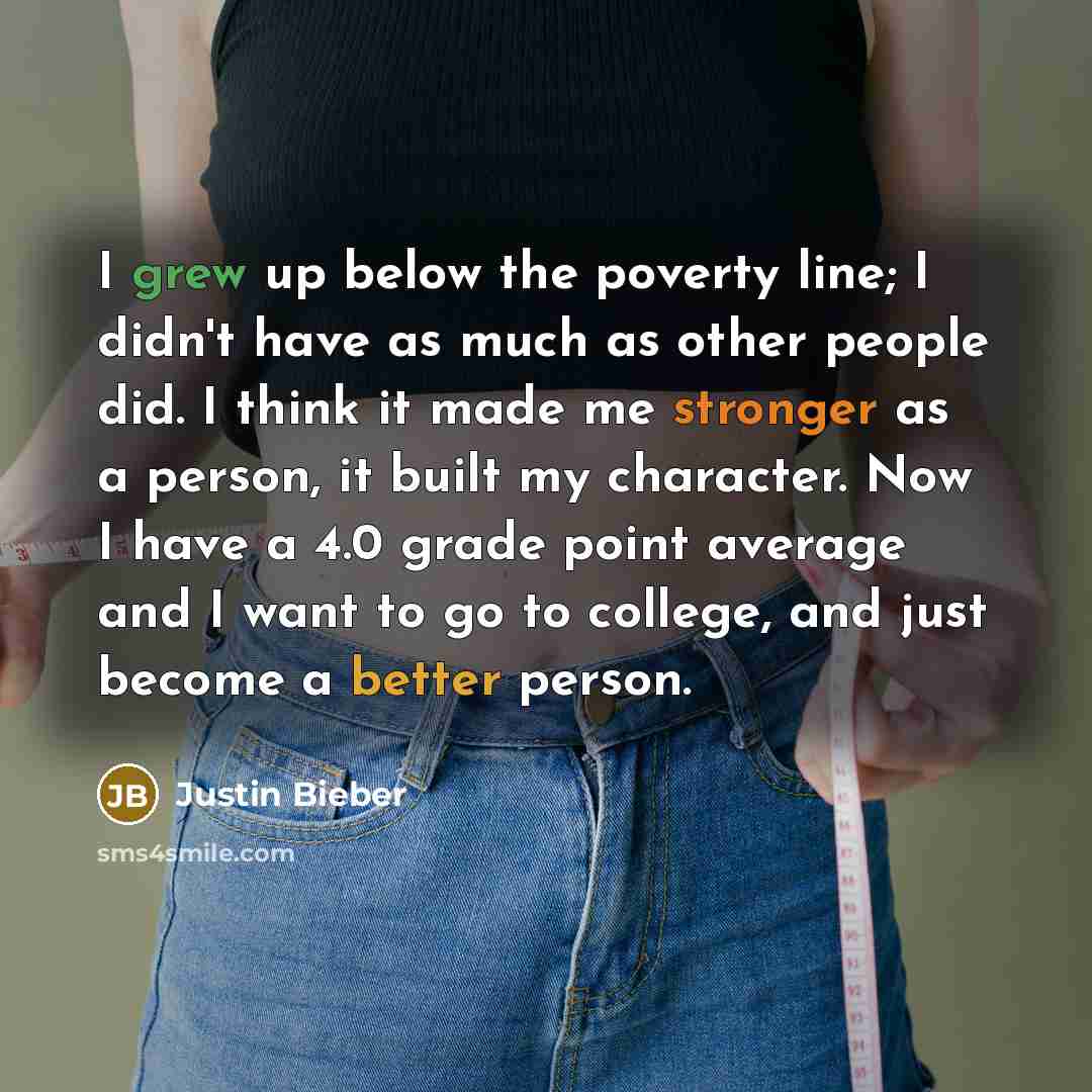 “I grew up below the poverty line; I didn't have as much as other people did. I think it made me stronger as a person, it built my character. Now I have a 4.0 grade point average and I want to go to college, and just become a better person.” quote by Justin Bieber
