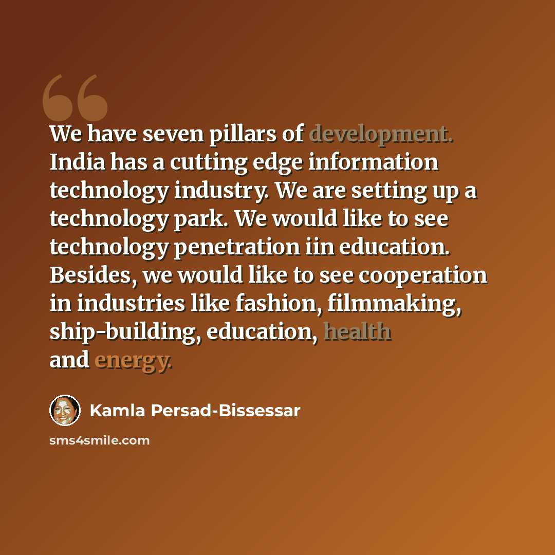 “We have seven pillars of development. India has a cutting edge information technology industry. We are setting up a technology park. We would like to see technology penetration iin education. Besides, we would like to see cooperation in industries like fashion, filmmaking, ship-building…” quote by Kamla Persad-Bissessar