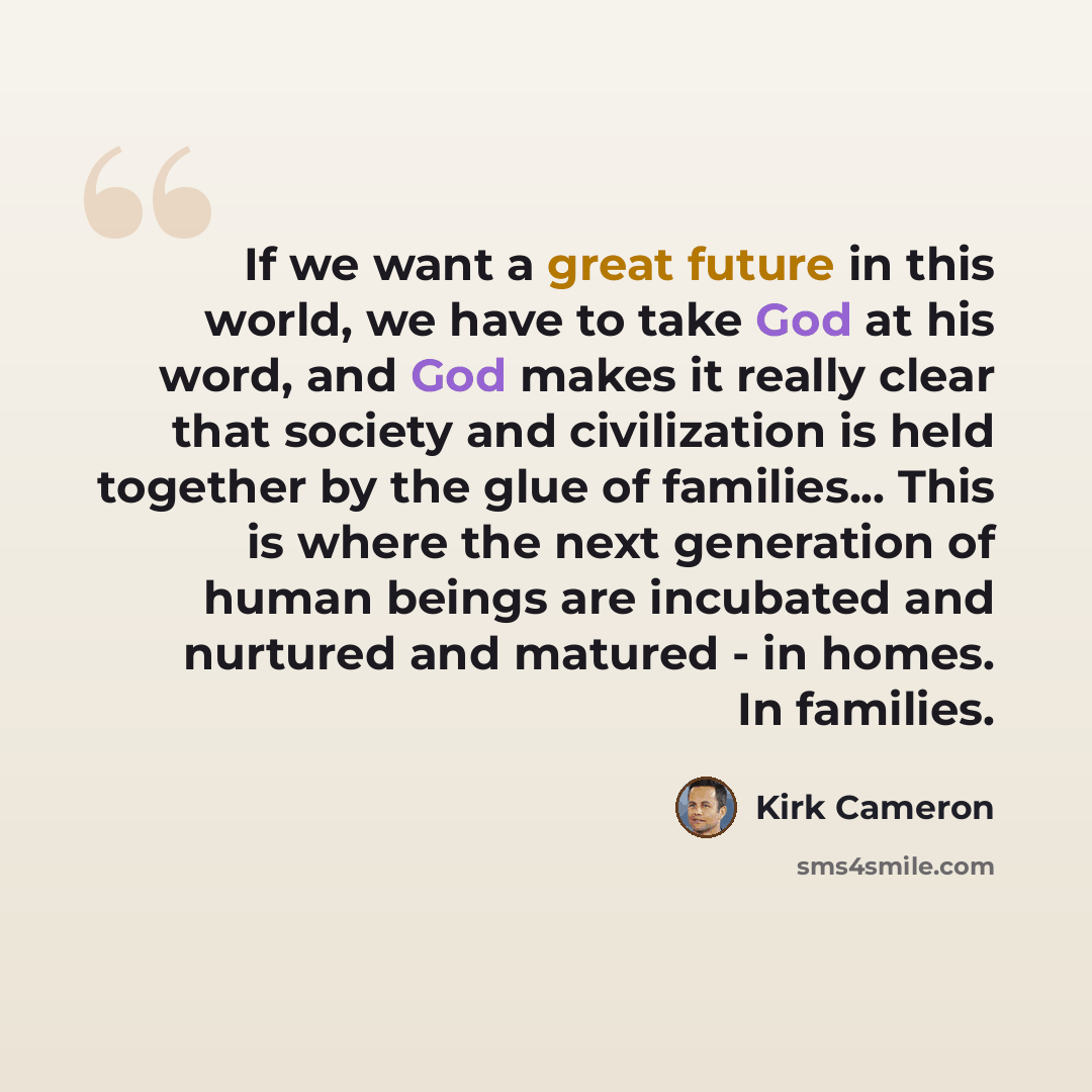 “If we want a great future in this world, we have to take God at his word, and God makes it really clear that society and civilization is held together by the glue of families... This is where the next generation of human beings are incubated and nurtured and matured - in homes. In families.” quote by Kirk Cameron