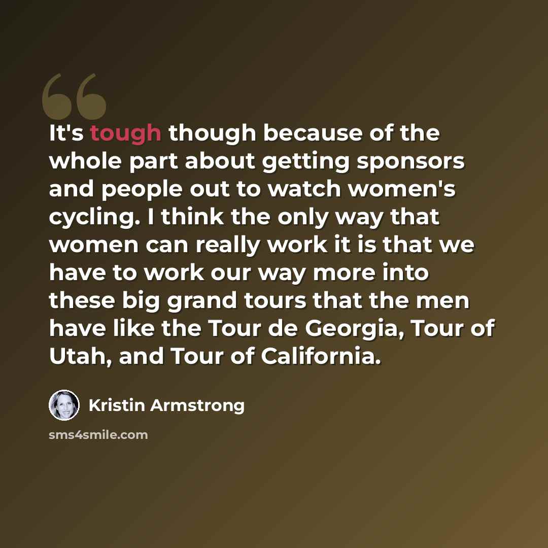 “It's tough though because of the whole part about getting sponsors and people out to watch women's cycling. I think the only way that women can really work it is that we have to work our way more into these big grand tours that the men have like the Tour de Georgia, Tour of Utah, and Tour of…” quote by Kristin Armstrong