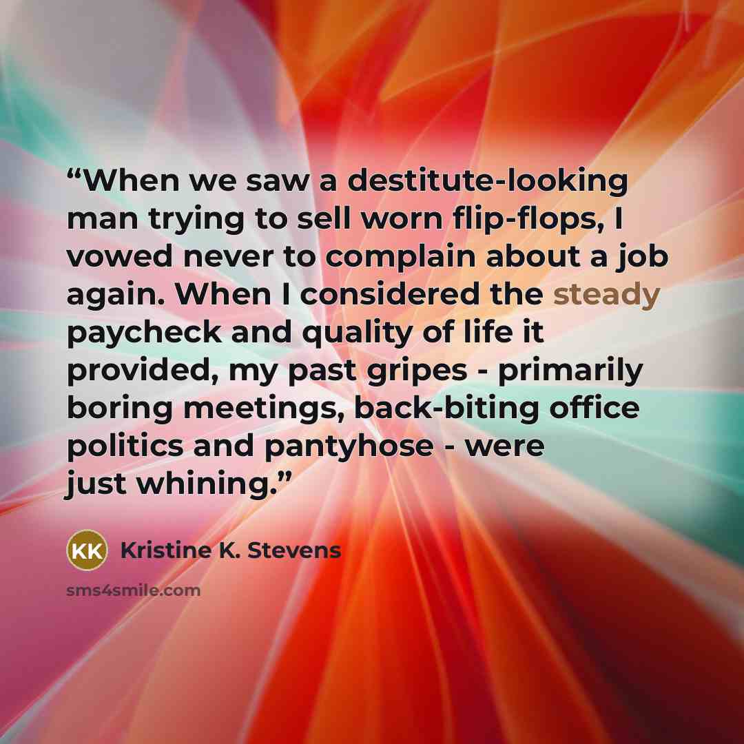 “When we saw a destitute-looking man trying to sell worn flip-flops, I vowed never to complain about a job again. When I considered the steady paycheck and quality of life it provided, my past gripes - primarily boring meetings, back-biting office politics and pantyhose - were just whining.” quote by Kristine K. Stevens