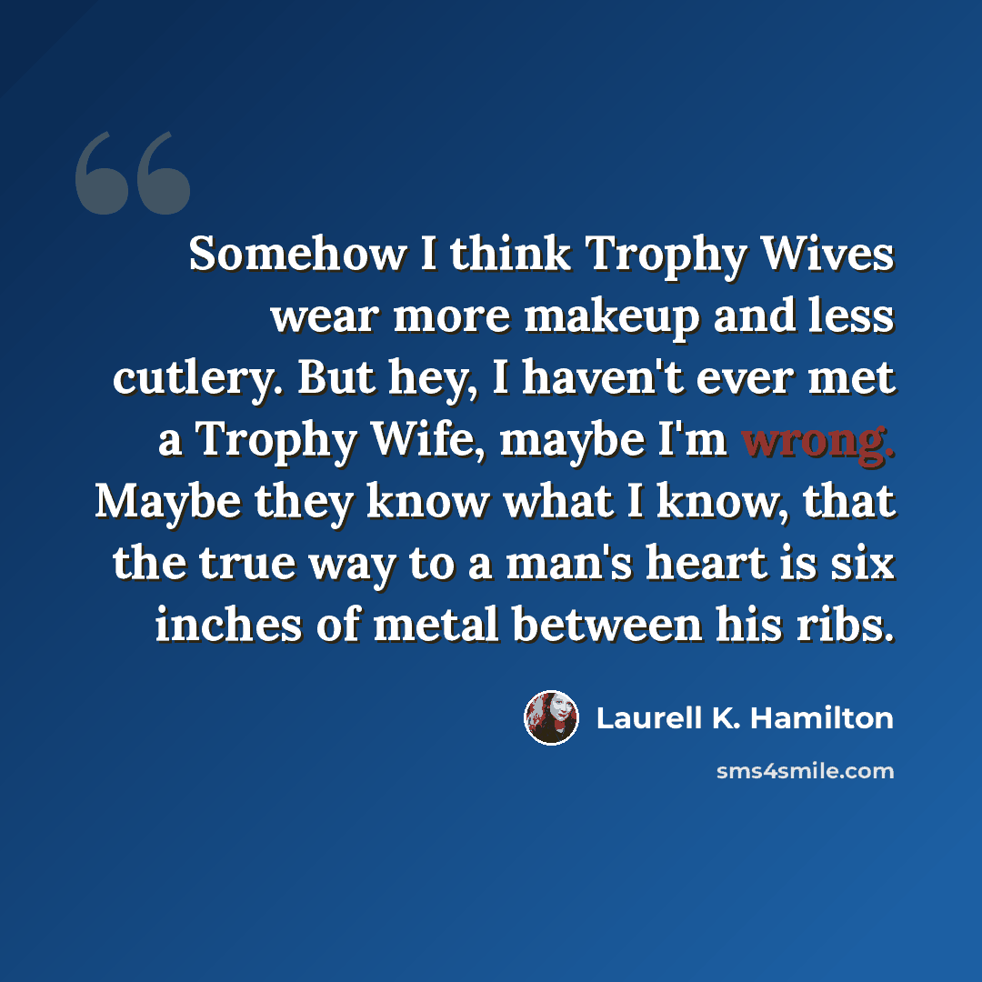 “Somehow I think Trophy Wives wear more makeup and less cutlery. But hey, I haven't ever met a Trophy Wife, maybe I'm wrong. Maybe they know what I know, that the true way to a man's heart is six inches of metal between his ribs.” quote by Laurell K. Hamilton