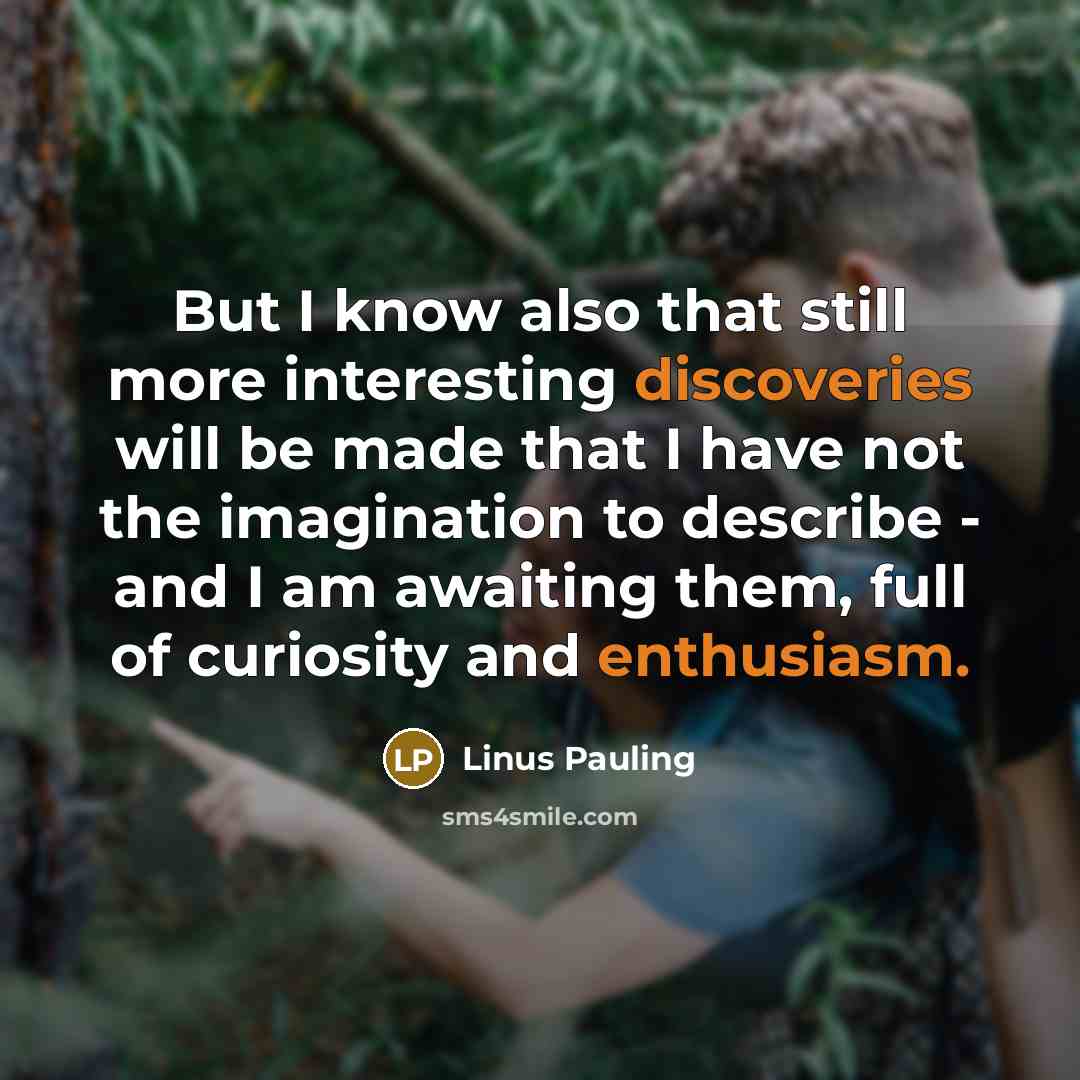“But I know also that still more interesting discoveries will be made that I have not the imagination to describe - and I am awaiting them, full of curiosity and enthusiasm.” quote by Linus Pauling