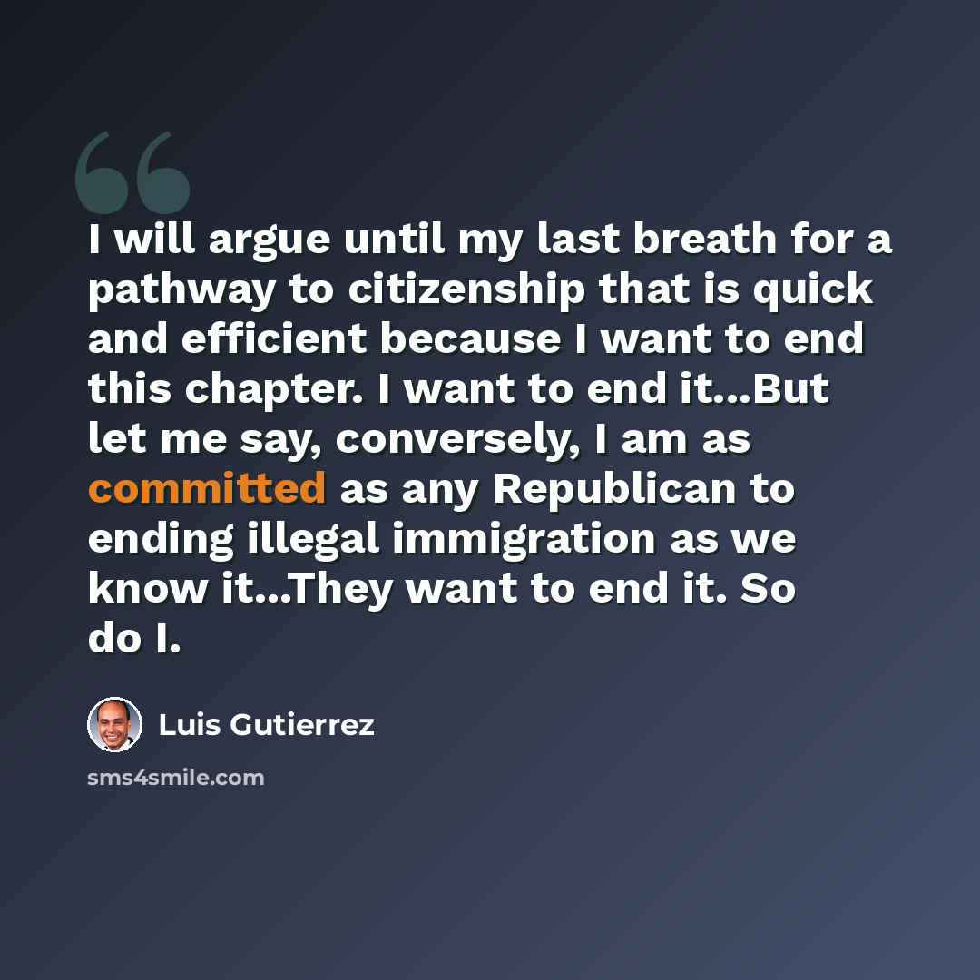 “I will argue until my last breath for a pathway to citizenship that is quick and efficient because I want to end this chapter. I want to end it...But let me say, conversely, I am as committed as any Republican to ending illegal immigration as we know it...They want to end it. So do I.” quote by Luis Gutierrez