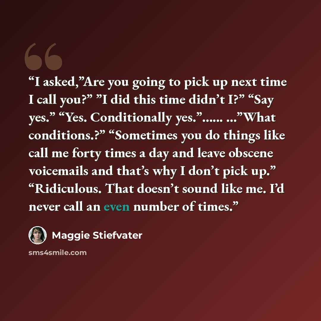 “I asked,”Are you going to pick up next time I call you?” ”I did this time didn’t I?” “Say yes.” “Yes. Conditionally yes.”…... …”What conditions.?” “Sometimes you do things like call me forty times a day and leave obscene voicemails and that’s why I don’t pick up.” “Ridiculous. That doesn’t sound…” quote by Maggie Stiefvater
