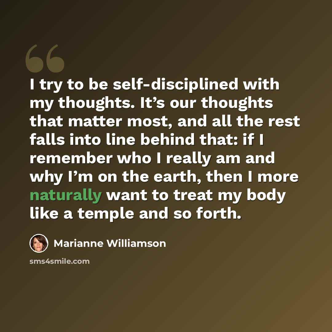 “I try to be self-disciplined with my thoughts. It’s our thoughts that matter most, and all the rest falls into line behind that: if I remember who I really am and why I’m on the earth, then I more naturally want to treat my body like a temple and so forth.” quote by Marianne Williamson