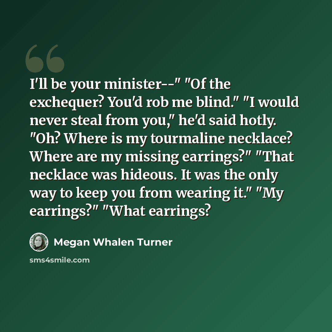 “I'll be your minister--" "Of the exchequer? You'd rob me blind." "I would never steal from you," he'd said hotly. "Oh? Where is my tourmaline necklace? Where are my missing earrings?" "That necklace was hideous. It was the only way to keep you from wearing it." "My earrings?" "What earrings?” quote by Megan Whalen Turner