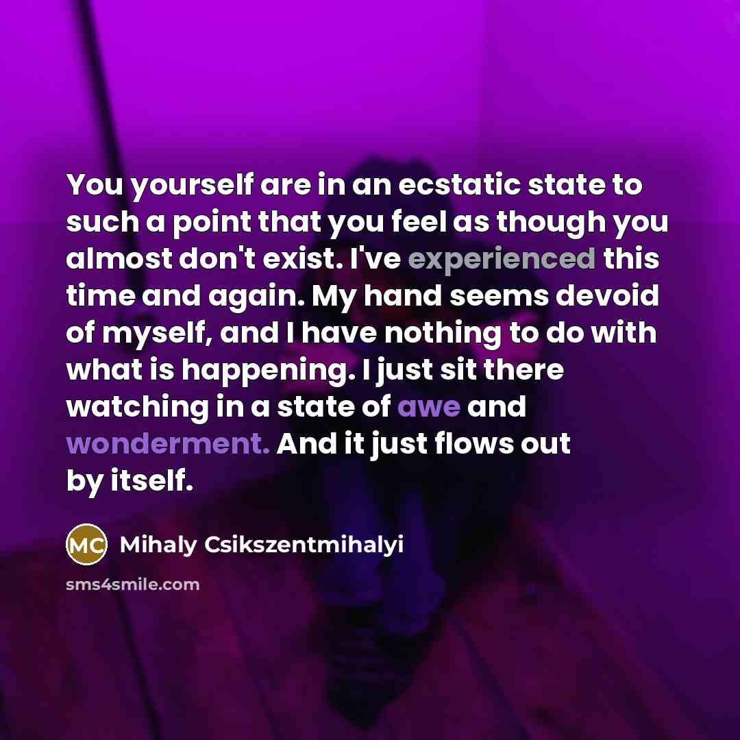 “You yourself are in an ecstatic state to such a point that you feel as though you almost don't exist. I've experienced this time and again. My hand seems devoid of myself, and I have nothing to do with what is happening. I just sit there watching in a state of awe and wonderment. And it just flows…” quote by Mihaly Csikszentmihalyi