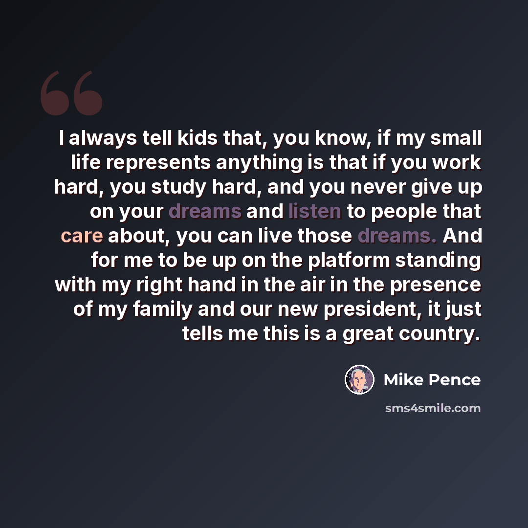 “I always tell kids that, you know, if my small life represents anything is that if you work hard, you study hard, and you never give up on your dreams and listen to people that care about, you can live those dreams. And for me to be up on the platform standing with my right hand in the air in the…” quote by Mike Pence