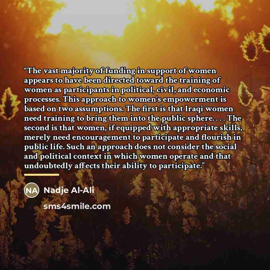 “The vast majority of funding in support of women appears to have been directed toward the training of women as participants in political, civil, and economic processes. This approach to women's empowerment is based on two assumptions. The first is that Iraqi women need training to bring them into…” quote by Nadje Al-Ali