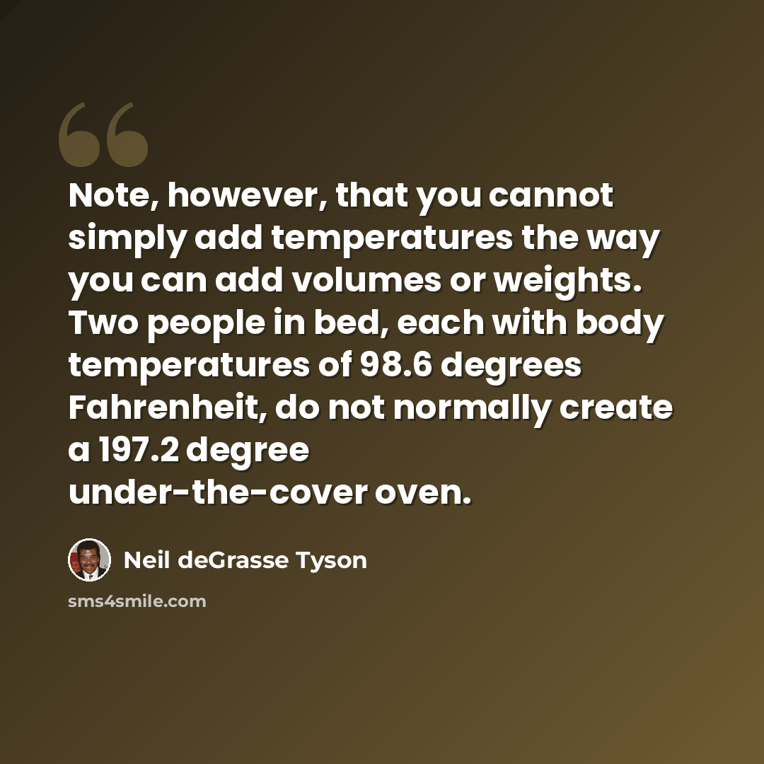 “Note, however, that you cannot simply add temperatures the way you can add volumes or weights. Two people in bed, each with body temperatures of 98.6 degrees Fahrenheit, do not normally create a 197.2 degree under-the-cover oven.” quote by Neil deGrasse Tyson