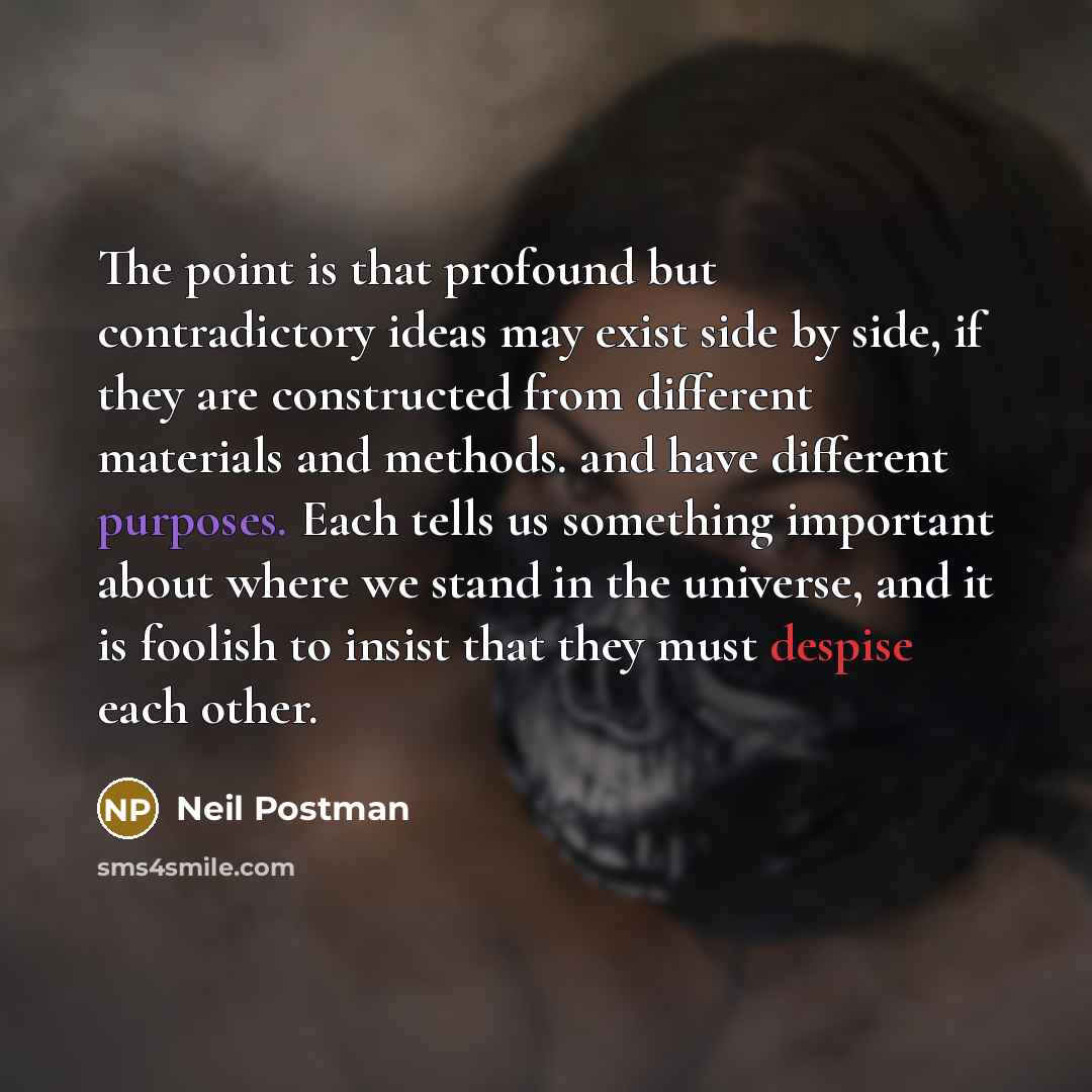 “The point is that profound but contradictory ideas may exist side by side, if they are constructed from different materials and methods. and have different purposes. Each tells us something important about where we stand in the universe, and it is foolish to insist that they must despise each other.” quote by Neil Postman