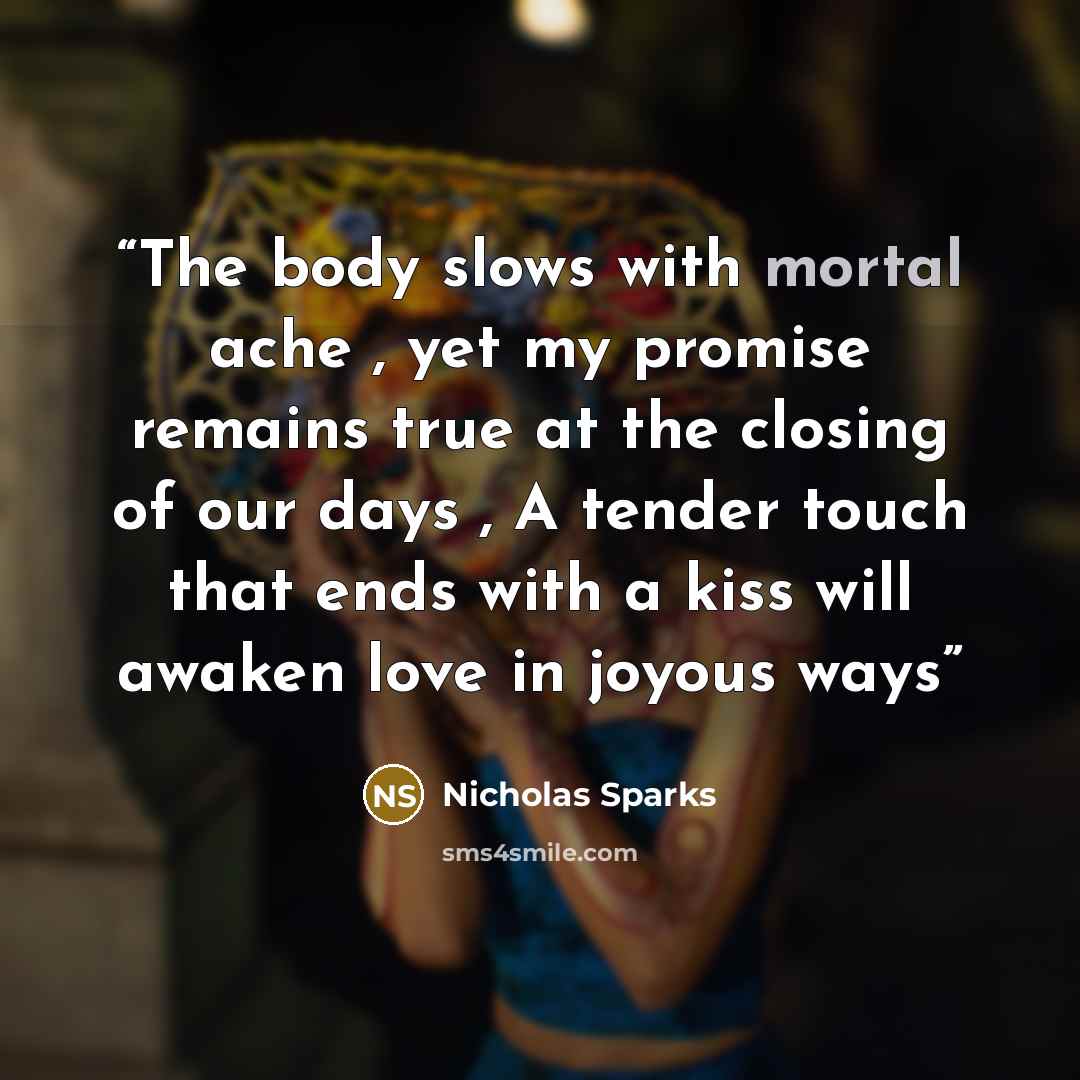“The body slows with mortal ache , yet my promise remains true at the closing of our days , A tender touch that ends with a kiss will awaken love in joyous ways” quote by Nicholas Sparks