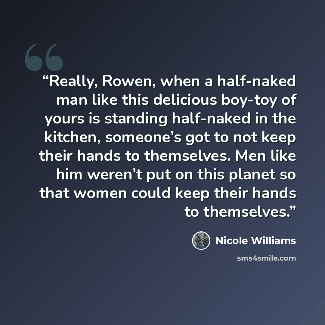 “Really, Rowen, when a half-naked man like this delicious boy-toy of yours is standing half-naked in the kitchen, someone’s got to not keep their hands to themselves. Men like him weren’t put on this planet so that women could keep their hands to themselves.” quote by Nicole Williams
