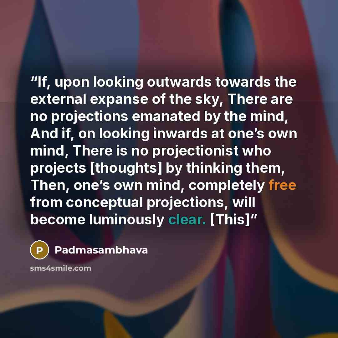 “If, upon looking outwards towards the external expanse of the sky, There are no projections emanated by the mind, And if, on looking inwards at one’s own mind, There is no projectionist who projects [thoughts] by thinking them, Then, one’s own mind, completely free from conceptual projections…” quote by Padmasambhava