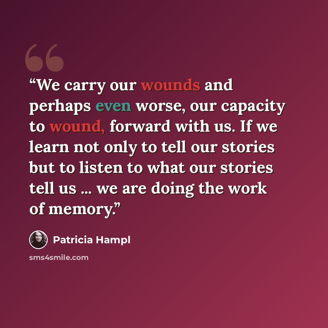 “We carry our wounds and perhaps even worse, our capacity to wound, forward with us. If we learn not only to tell our stories but to listen to what our stories tell us ... we are doing the work of memory.” quote by Patricia Hampl