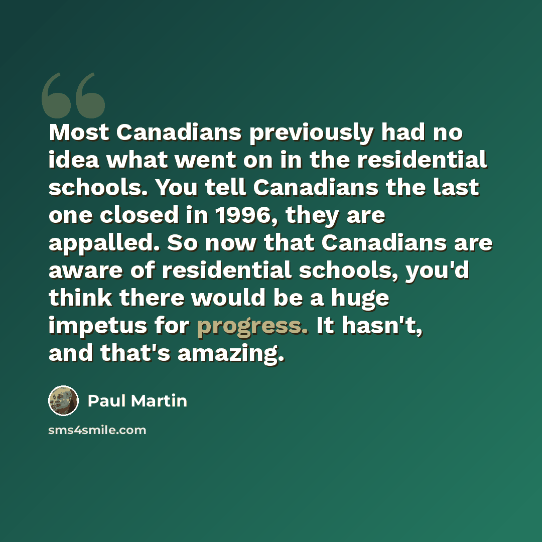 “Most Canadians previously had no idea what went on in the residential schools. You tell Canadians the last one closed in 1996, they are appalled. So now that Canadians are aware of residential schools, you'd think there would be a huge impetus for progress. It hasn't, and that's amazing.” quote by Paul Martin
