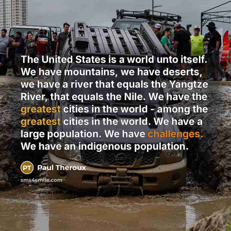 “The United States is a world unto itself. We have mountains, we have deserts, we have a river that equals the Yangtze River, that equals the Nile. We have the greatest cities in the world - among the greatest cities in the world. We have a large population. We have challenges. We have an…” quote by Paul Theroux