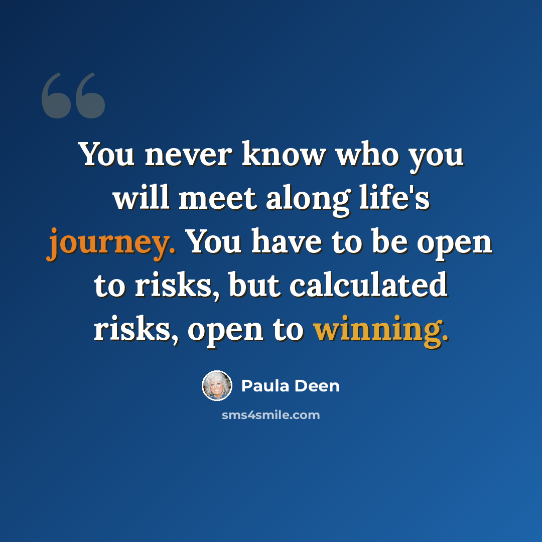 “You never know who you will meet along life's journey. You have to be open to risks, but calculated risks, open to winning.” quote by Paula Deen