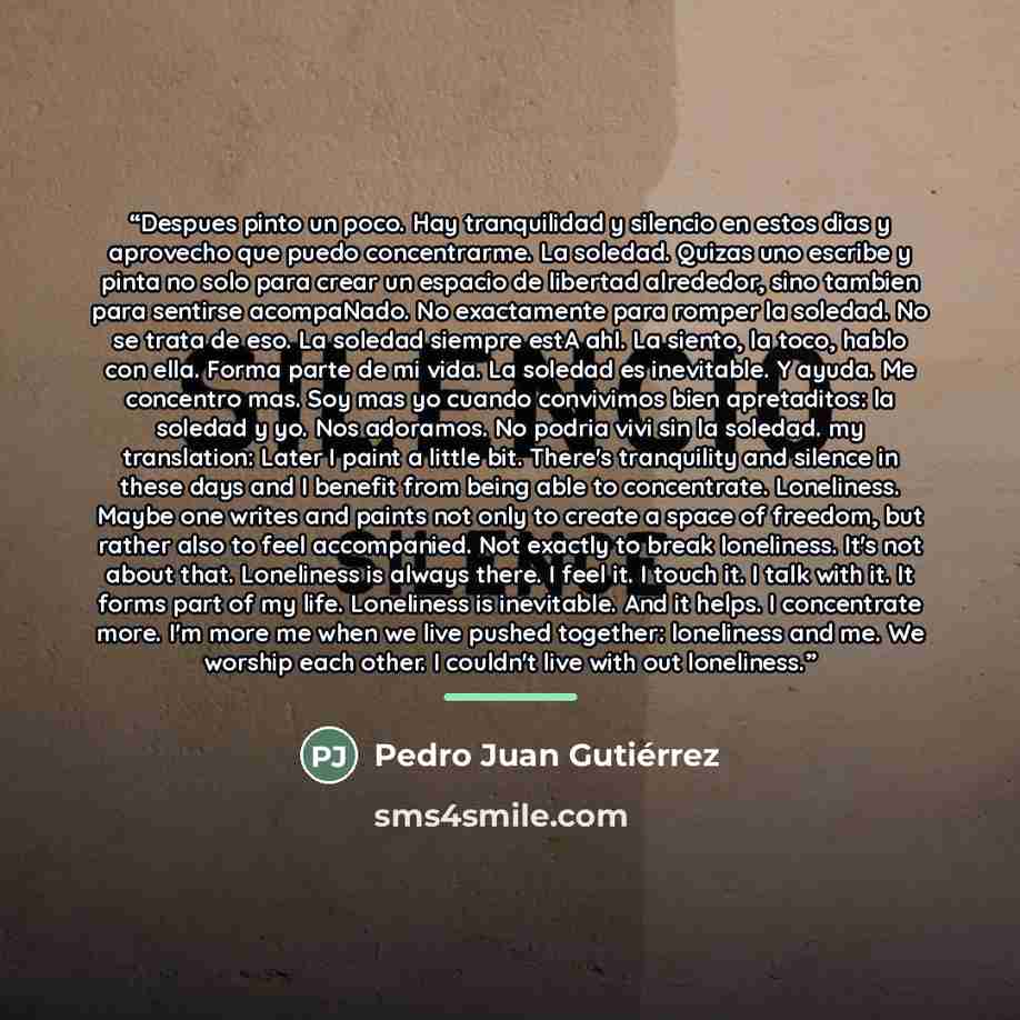 “Despues pinto un poco. Hay tranquilidad y silencio en estos dias y aprovecho que puedo concentrarme. La soledad. Quizas uno escribe y pinta no solo para crear un espacio de libertad alrededor, sino tambien para sentirse acompaNado. No exactamente para romper la soledad. No se trata de eso. La…” quote by Pedro Juan Gutierrez
