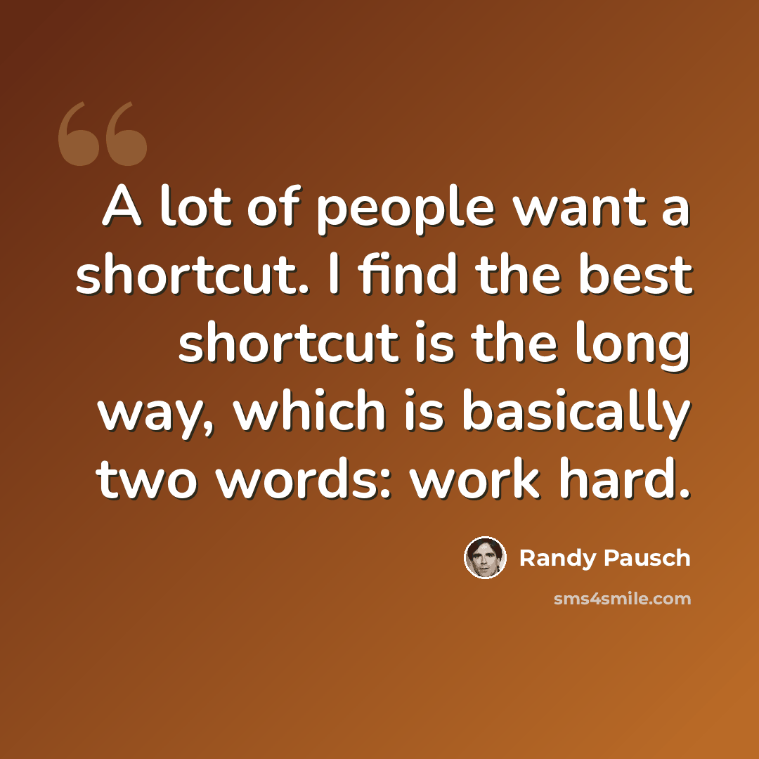“A lot of people want a shortcut. I find the best shortcut is the long way, which is basically two words: work hard.” quote by Randy Pausch