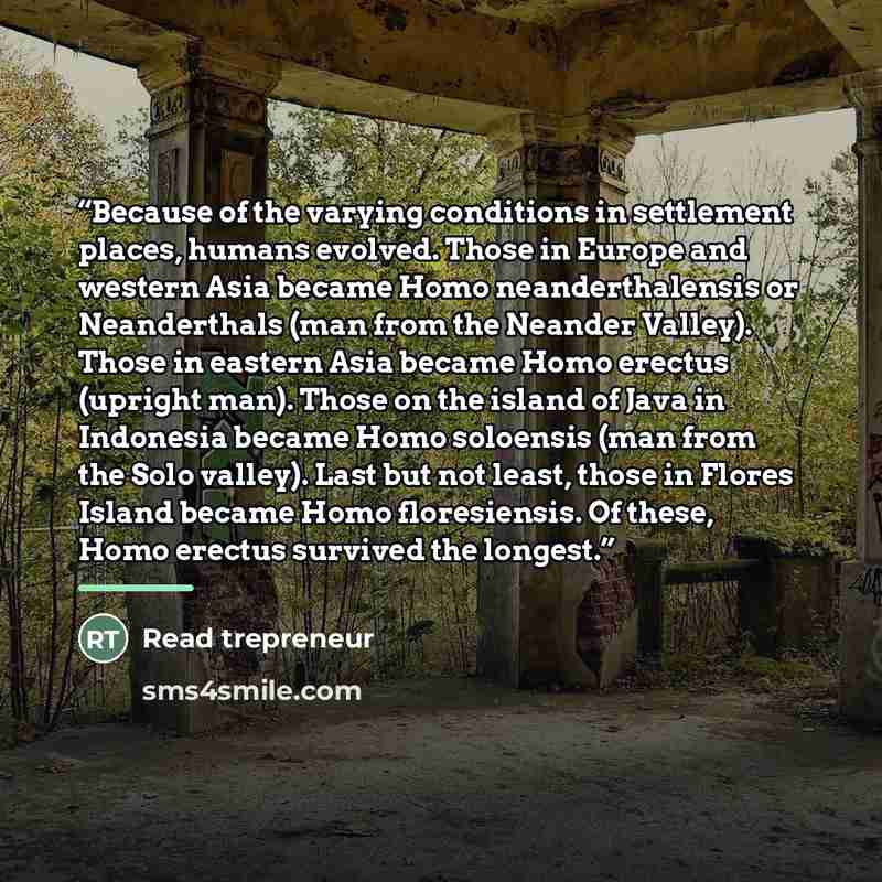 “Because of the varying conditions in settlement places, humans evolved. Those in Europe and western Asia became Homo neanderthalensis or Neanderthals (man from the Neander Valley). Those in eastern Asia became Homo erectus (upright man). Those on the island of Java in Indonesia became Homo…” quote by Read trepreneur