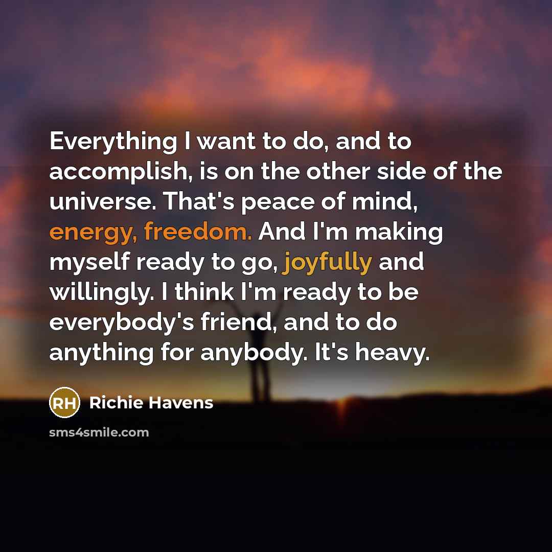 “Everything I want to do, and to accomplish, is on the other side of the universe. That's peace of mind, energy, freedom. And I'm making myself ready to go, joyfully and willingly. I think I'm ready to be everybody's friend, and to do anything for anybody. It's heavy.” quote by Richie Havens