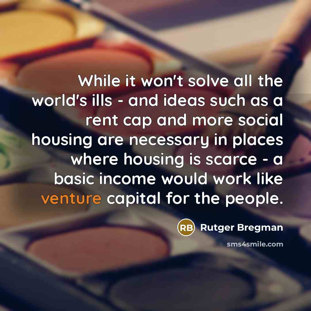 “While it won't solve all the world's ills - and ideas such as a rent cap and more social housing are necessary in places where housing is scarce - a basic income would work like venture capital for the people.” quote by Rutger Bregman